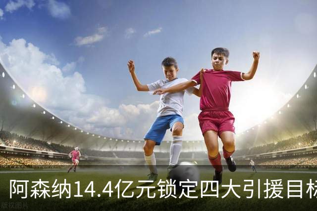 阿森纳14.4亿元锁定四大引援目标，免签西甲铁卫堪称神操作